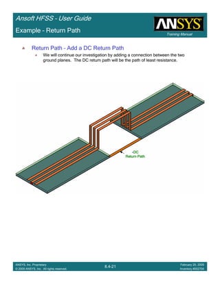 Training Manual
Ansoft HFSS – User Guide
8.4-21
ANSYS, Inc. Proprietary
© 2009 ANSYS, Inc. All rights reserved.
February 20, 2009
Inventory #002704
Example – Return Path
Return Path – Add a DC Return Path
We will continue our investigation by adding a connection between the two
ground planes. The DC return path will be the path of least resistance.
DCDCDCDC
Return PathReturn PathReturn PathReturn Path
 