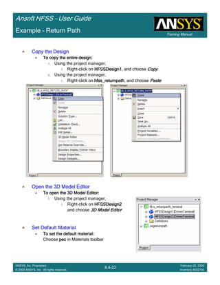 Training Manual
Ansoft HFSS – User Guide
8.4-22
ANSYS, Inc. Proprietary
© 2009 ANSYS, Inc. All rights reserved.
February 20, 2009
Inventory #002704
Example – Return Path
Copy the DesignCopy the DesignCopy the DesignCopy the Design
To copy the entire design:To copy the entire design:To copy the entire design:To copy the entire design:
1. Using the project manager,
1. Right-click on HFSSDesign1HFSSDesign1HFSSDesign1HFSSDesign1, and choose CopyCopyCopyCopy
2. Using the project manager,
1. Right-click on hfss_returnpathhfss_returnpathhfss_returnpathhfss_returnpath, and choose PastePastePastePaste
Open the 3D Model EditorOpen the 3D Model EditorOpen the 3D Model EditorOpen the 3D Model Editor
To open the 3D Model Editor:To open the 3D Model Editor:To open the 3D Model Editor:To open the 3D Model Editor:
1. Using the project manager,
1. Right-click on HFSSDesign2HFSSDesign2HFSSDesign2HFSSDesign2
and choose 3D Model Editor3D Model Editor3D Model Editor3D Model Editor
Set Default MaterialSet Default MaterialSet Default MaterialSet Default Material
To set the default material:To set the default material:To set the default material:To set the default material:
Choose pecpecpecpec in Materials toolbar
 