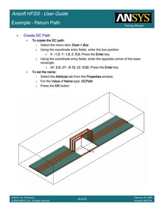 Training Manual
Ansoft HFSS – User Guide
8.4-23
ANSYS, Inc. Proprietary
© 2009 ANSYS, Inc. All rights reserved.
February 20, 2009
Inventory #002704
Example – Return Path
Create DC PathCreate DC PathCreate DC PathCreate DC Path
To create the DC path:To create the DC path:To create the DC path:To create the DC path:
1. Select the menu item Draw > BoxDraw > BoxDraw > BoxDraw > Box
2. Using the coordinate entry fields, enter the box position
X: ----1.01.01.01.0, Y: 1.01.01.01.0, Z: 0.00.00.00.0, Press the EnterEnterEnterEnter key
3. Using the coordinate entry fields, enter the opposite corner of the base
rectangle:
dX: 2.02.02.02.0, dY: ----0.120.120.120.12, dZ: 0.020.020.020.02, Press the EnterEnterEnterEnter key
To set the name:To set the name:To set the name:To set the name:
1. Select the AttributeAttributeAttributeAttribute tab from the PropertiesPropertiesPropertiesProperties window.
2. For the ValueValueValueValue of NameNameNameName type: DCPathDCPathDCPathDCPath
3. Press the OKOKOKOK button
 