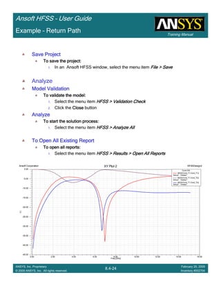 Training Manual
Ansoft HFSS – User Guide
8.4-24
ANSYS, Inc. Proprietary
© 2009 ANSYS, Inc. All rights reserved.
February 20, 2009
Inventory #002704
Example – Return Path
Save ProjectSave ProjectSave ProjectSave Project
To save the project:To save the project:To save the project:To save the project:
1. In an Ansoft HFSS window, select the menu item File > SaveFile > SaveFile > SaveFile > Save
Analyze
Model ValidationModel ValidationModel ValidationModel Validation
To validate the model:To validate the model:To validate the model:To validate the model:
1. Select the menu item HFSS > Validation CheckHFSS > Validation CheckHFSS > Validation CheckHFSS > Validation Check
2. Click the CloseCloseCloseClose button
AnalyzeAnalyzeAnalyzeAnalyze
To start the solution process:To start the solution process:To start the solution process:To start the solution process:
1. Select the menu item HFSS > Analyze AllHFSS > Analyze AllHFSS > Analyze AllHFSS > Analyze All
To Open All Existing ReportTo Open All Existing ReportTo Open All Existing ReportTo Open All Existing Report
To open all reports:To open all reports:To open all reports:To open all reports:
1. Select the menu item HFSS > Results > Open All ReportsHFSS > Results > Open All ReportsHFSS > Results > Open All ReportsHFSS > Results > Open All Reports
0.00 2.00 4.00 6.00 8.00 10.00 12.00 14.00 16.00
Freq [GHz]
-45.00
-40.00
-35.00
-30.00
-25.00
-20.00
-15.00
-10.00
-5.00
0.00
Y1
Ansoft Corporation HFSSDesign2XY Plot 2
Curve Info
dB(St(Cond_T1,Cond_T1))
Setup1 : Sweep1
dB(St(Cond_T1,Cond_T2))
Setup1 : Sweep1
dB(St(Cond_T1,Cond_T3))
Setup1 : Sweep1
 