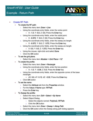Training Manual
Ansoft HFSS – User Guide
8.4-26
ANSYS, Inc. Proprietary
© 2009 ANSYS, Inc. All rights reserved.
February 20, 2009
Inventory #002704
Example – Return Path
Create RF PathCreate RF PathCreate RF PathCreate RF Path
To create the RF path:To create the RF path:To create the RF path:To create the RF path:
1. Select the menu item Draw > LineDraw > LineDraw > LineDraw > Line
2. Using the coordinate entry fields, enter the vertex point:
X: ----1.01.01.01.0, Y: 0.00.00.00.0, Z: 0.00.00.00.0, Press the EnterEnterEnterEnter key
3. Using the coordinate entry fields, enter the radial point:
X: ----0.9720.9720.9720.972, Y: 0.00.00.00.0, Z: 0.00.00.00.0, Press the EnterEnterEnterEnter key
4. Using the coordinate entry fields, enter the sweep arc length:
X: ----0.9720.9720.9720.972, Y: 0.00.00.00.0, Z: 1.0721.0721.0721.072, Press the EnterEnterEnterEnter key
5. Using the coordinate entry fields, enter the sweep arc length:
X: 0.00.00.00.0, Y: 0.00.00.00.0, Z: 1.0721.0721.0721.072, Press the EnterEnterEnterEnter key
6. Using the mouse, right-click and select DoneDoneDoneDone
7. Click the OKOKOKOK button
To set the grid plane:To set the grid plane:To set the grid plane:To set the grid plane:
1. Select the menu item Modeler > Grid Plane > YZModeler > Grid Plane > YZModeler > Grid Plane > YZModeler > Grid Plane > YZ
To create the profile:To create the profile:To create the profile:To create the profile:
1. Select the menu item Draw > RectangleDraw > RectangleDraw > RectangleDraw > Rectangle
2. Using the coordinate entry fields, enter the box position
X: ----1.01.01.01.0, Y: ----0.060.060.060.06, Z: 0.00.00.00.0, Press the EnterEnterEnterEnter key
3. Using the coordinate entry fields, enter the opposite corner of the base
rectangle:
dX: 0.00.00.00.0, dY: 0.120.120.120.12, dZ: -0.020.020.020.02, Press the EnterEnterEnterEnter key
4. Click OKOKOKOK button
To set the name:To set the name:To set the name:To set the name:
1. Select the AttributeAttributeAttributeAttribute tab from the PropertiesPropertiesPropertiesProperties window.
2. For the ValueValueValueValue of NameNameNameName type: RFPathRFPathRFPathRFPath
3. Press the EnterEnterEnterEnter key
To Sweep the profile:To Sweep the profile:To Sweep the profile:To Sweep the profile:
1. Select the menu item Edit > Select > By NameEdit > Select > By NameEdit > Select > By NameEdit > Select > By Name
2. Select Object Dialog,
1. Select the objects named: Polyline2, RFPathPolyline2, RFPathPolyline2, RFPathPolyline2, RFPath
2. Click the OKOKOKOK button
3. Select the menu item Draw > Sweep > Along PathDraw > Sweep > Along PathDraw > Sweep > Along PathDraw > Sweep > Along Path
4. Click the OKOKOKOK button when the Sweep along path dialog appears
 