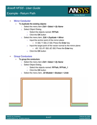 Training Manual
Ansoft HFSS – User Guide
8.4-27
ANSYS, Inc. Proprietary
© 2009 ANSYS, Inc. All rights reserved.
February 20, 2009
Inventory #002704
Example – Return Path
Mirror ConductorMirror ConductorMirror ConductorMirror Conductor
To duplicate the existing objects:To duplicate the existing objects:To duplicate the existing objects:To duplicate the existing objects:
1. Select the menu item Edit > Select > By NameEdit > Select > By NameEdit > Select > By NameEdit > Select > By Name
2. Select Object Dialog,
1. Select the objects named: RFPathRFPathRFPathRFPath
2. Click the OKOKOKOK button
3. Select the menu item, Edit > Duplicate > MirrorEdit > Duplicate > MirrorEdit > Duplicate > MirrorEdit > Duplicate > Mirror.
1. Input the anchor point of the mirror plane:
X: 0.00.00.00.0, Y: 0.00.00.00.0, Z: 0.00.00.00.0, Press the EnterEnterEnterEnter key
2. Input the target point of the vector normal to the mirror plane:
dX: 1.01.01.01.0, dY: 0.00.00.00.0, dZ: 0.00.00.00.0, Press the EnterEnterEnterEnter key
3. Click the OKOKOKOK button
Group ConductorsGroup ConductorsGroup ConductorsGroup Conductors
To group the conductors:To group the conductors:To group the conductors:To group the conductors:
1. Select the menu item Edit > Select > By NameEdit > Select > By NameEdit > Select > By NameEdit > Select > By Name
2. Select Object Dialog,
1. Select the objects named: RFPath, RFPath_1RFPath, RFPath_1RFPath, RFPath_1RFPath, RFPath_1
2. Click the OKOKOKOK button
3. Select the menu item, 3D Modeler > Boolean > Unite3D Modeler > Boolean > Unite3D Modeler > Boolean > Unite3D Modeler > Boolean > Unite
 