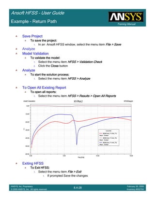 Training Manual
Ansoft HFSS – User Guide
8.4-28
ANSYS, Inc. Proprietary
© 2009 ANSYS, Inc. All rights reserved.
February 20, 2009
Inventory #002704
Example – Return Path
Save ProjectSave ProjectSave ProjectSave Project
To save the project:To save the project:To save the project:To save the project:
1. In an Ansoft HFSS window, select the menu item File > SaveFile > SaveFile > SaveFile > Save
Analyze
Model ValidationModel ValidationModel ValidationModel Validation
To validate the model:To validate the model:To validate the model:To validate the model:
1. Select the menu item HFSS > Validation CheckHFSS > Validation CheckHFSS > Validation CheckHFSS > Validation Check
2. Click the CloseCloseCloseClose button
AnalyzeAnalyzeAnalyzeAnalyze
To start the solution process:To start the solution process:To start the solution process:To start the solution process:
1. Select the menu item HFSS > AnalyzeHFSS > AnalyzeHFSS > AnalyzeHFSS > Analyze
To Open All Existing ReportTo Open All Existing ReportTo Open All Existing ReportTo Open All Existing Report
To open all reports:To open all reports:To open all reports:To open all reports:
1. Select the menu item HFSS > Results > Open All ReportsHFSS > Results > Open All ReportsHFSS > Results > Open All ReportsHFSS > Results > Open All Reports
Exiting HFSSExiting HFSSExiting HFSSExiting HFSS
To Exit HFSS:To Exit HFSS:To Exit HFSS:To Exit HFSS:
1. Select the menu item File > ExitFile > ExitFile > ExitFile > Exit
1. If prompted Save the changes
0.00 5.00 10.00 15.00
Freq[GHz]
-60.00
-50.00
-40.00
-30.00
-20.00
-10.00
0.00
Y1
Ansoft Corporation HFSSDesign4XYPlot 2
CurveInfo
dB(St(Cond_T1,Cond_T1))
Setup1: Sweep1
dB(St(Cond_T1,Cond_T2))
Setup1: Sweep1
dB(St(Cond_T1,Cond_T3))
Setup1: Sweep1
 