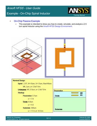 Training Manual
Ansoft HFSS – User Guide
9.1-1
ANSYS, Inc. Proprietary
© 2009 ANSYS, Inc. All rights reserved.
February 20, 2009
Inventory #002704
Example – On-Chip Spiral Inductor
OnOnOnOn----Chip Passive ExampleChip Passive ExampleChip Passive ExampleChip Passive Example
This example is intended to show you how to create, simulate, and analyze a 2.5
turn spiral inductor using the Ansoft HFSS Design Environment.
 