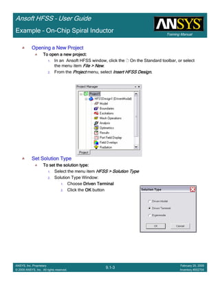 Training Manual
Ansoft HFSS – User Guide
9.1-3
ANSYS, Inc. Proprietary
© 2009 ANSYS, Inc. All rights reserved.
February 20, 2009
Inventory #002704
Example – On-Chip Spiral Inductor
Opening a New ProjectOpening a New ProjectOpening a New ProjectOpening a New Project
To open a new project:To open a new project:To open a new project:To open a new project:
1. In an Ansoft HFSS window, click the On the Standard toolbar, or select
the menu item File > NewFile > NewFile > NewFile > New.
2. From the ProjectProjectProjectProject menu, select Insert HFSS DesignInsert HFSS DesignInsert HFSS DesignInsert HFSS Design....
Set Solution TypeSet Solution TypeSet Solution TypeSet Solution Type
To set the solution type:To set the solution type:To set the solution type:To set the solution type:
1. Select the menu item HFSS > Solution TypeHFSS > Solution TypeHFSS > Solution TypeHFSS > Solution Type
2. Solution Type Window:
1. Choose Driven TerminalDriven TerminalDriven TerminalDriven Terminal
2. Click the OKOKOKOK button
 