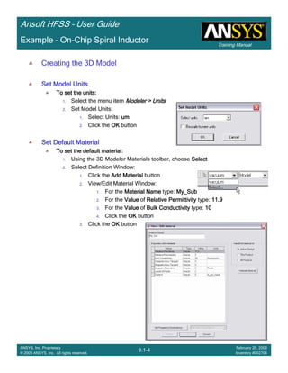 Training Manual
Ansoft HFSS – User Guide
9.1-4
ANSYS, Inc. Proprietary
© 2009 ANSYS, Inc. All rights reserved.
February 20, 2009
Inventory #002704
Example – On-Chip Spiral Inductor
Creating the 3D Model
Set Model UnitsSet Model UnitsSet Model UnitsSet Model Units
To set the units:To set the units:To set the units:To set the units:
1. Select the menu item Modeler > UnitsModeler > UnitsModeler > UnitsModeler > Units
2. Set Model Units:
1. Select Units: umumumum
2. Click the OKOKOKOK button
Set Default MaterialSet Default MaterialSet Default MaterialSet Default Material
To set the default material:To set the default material:To set the default material:To set the default material:
1. Using the 3D Modeler Materials toolbar, choose SelectSelectSelectSelect
2. Select Definition Window:
1. Click the Add MaterialAdd MaterialAdd MaterialAdd Material button
2. View/Edit Material Window:
1. For the Material NameMaterial NameMaterial NameMaterial Name type: My_SubMy_SubMy_SubMy_Sub
2. For the ValueValueValueValue of Relative PermittivityRelative PermittivityRelative PermittivityRelative Permittivity type: 11.911.911.911.9
3. For the ValueValueValueValue of Bulk ConductivityBulk ConductivityBulk ConductivityBulk Conductivity type: 10101010
4. Click the OKOKOKOK button
3. Click the OKOKOKOK button
 