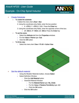 Training Manual
Ansoft HFSS – User Guide
9.1-5
ANSYS, Inc. Proprietary
© 2009 ANSYS, Inc. All rights reserved.
February 20, 2009
Inventory #002704
Example – On-Chip Spiral Inductor
Create SubstrateCreate SubstrateCreate SubstrateCreate Substrate
To create the substrate:To create the substrate:To create the substrate:To create the substrate:
1.Select the menu item Draw > BoxDraw > BoxDraw > BoxDraw > Box
2. Using the coordinate entry fields, enter the box position
X: ----270.0270.0270.0270.0, Y: ----270.0270.0270.0270.0, Z: 0.00.00.00.0, Press the EnterEnterEnterEnter key
3. Using the coordinate entry fields, enter the opposite corner of the box:
dX: 540.0540.0540.0540.0, dY: 540.0540.0540.0540.0, dZ: 300.0,300.0,300.0,300.0, Press the EnterEnterEnterEnter key
To set the name:To set the name:To set the name:To set the name:
1. Select the AttributeAttributeAttributeAttribute tab from the PropertiesPropertiesPropertiesProperties windows
2. For the ValueValueValueValue of NameNameNameName type: SubSubSubSub
3. Click the OKOKOKOK button
To fit the viewTo fit the viewTo fit the viewTo fit the view
1. Select the menu item View > Fit All > Active ViewView > Fit All > Active ViewView > Fit All > Active ViewView > Fit All > Active View
Set the default material:Set the default material:Set the default material:Set the default material:
1. Using the Modeler Materials toolbar, choose SelectSelectSelectSelect
2. Select Definition Window:
1. Click the Add MaterialAdd MaterialAdd MaterialAdd Material button
2. View/Edit Material Window:
1. For the Material NameMaterial NameMaterial NameMaterial Name type: My_OxideMy_OxideMy_OxideMy_Oxide
2. For the ValueValueValueValue of Relative PermittivityRelative PermittivityRelative PermittivityRelative Permittivity type: 4.04.04.04.0
3. Click the OKOKOKOK button
3. Click the OKOKOKOK button
 