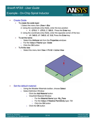 Training Manual
Ansoft HFSS – User Guide
9.1-6
ANSYS, Inc. Proprietary
© 2009 ANSYS, Inc. All rights reserved.
February 20, 2009
Inventory #002704
Example – On-Chip Spiral Inductor
Create OxideCreate OxideCreate OxideCreate Oxide
To create the oxide layer:To create the oxide layer:To create the oxide layer:To create the oxide layer:
1.Select the menu item Draw > BoxDraw > BoxDraw > BoxDraw > Box
2. Using the coordinate entry fields, enter the box position
X: ----270.0270.0270.0270.0, Y: ----270.0270.0270.0270.0, Z: 300.0300.0300.0300.0, Press the EnterEnterEnterEnter key
3. Using the coordinate entry fields, enter the opposite corner of the box:
dX: 540.0540.0540.0540.0, dY: 540.0540.0540.0540.0, dZ: 9.8,9.8,9.8,9.8, Press the EnterEnterEnterEnter key
To set the name:To set the name:To set the name:To set the name:
1. Select the AttributeAttributeAttributeAttribute tab from the PropertiesPropertiesPropertiesProperties windows
2. For the ValueValueValueValue of NameNameNameName type: OxideOxideOxideOxide
3. Click the OKOKOKOK button
To fit the viewTo fit the viewTo fit the viewTo fit the view
1. Select the menu item View > Fit All > Active ViewView > Fit All > Active ViewView > Fit All > Active ViewView > Fit All > Active View
Set the default material:Set the default material:Set the default material:Set the default material:
1. Using the Modeler Materials toolbar, choose SelectSelectSelectSelect
2. Select Definition Window:
1. Click the Add MaterialAdd MaterialAdd MaterialAdd Material button
2. View/Edit Material Window:
1. For the Material NameMaterial NameMaterial NameMaterial Name type: My_PassMy_PassMy_PassMy_Pass
2. For the ValueValueValueValue of Relative PermittivityRelative PermittivityRelative PermittivityRelative Permittivity type: 7.97.97.97.9
3. Click the OKOKOKOK button
3. Click the OKOKOKOK button
 