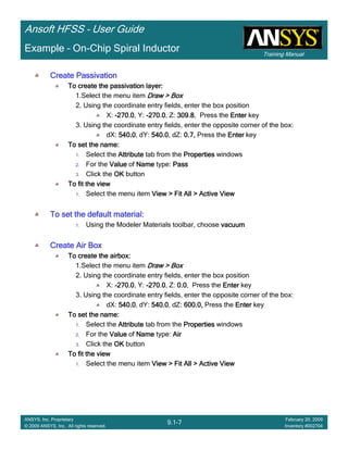Training Manual
Ansoft HFSS – User Guide
9.1-7
ANSYS, Inc. Proprietary
© 2009 ANSYS, Inc. All rights reserved.
February 20, 2009
Inventory #002704
Example – On-Chip Spiral Inductor
Create PassivationCreate PassivationCreate PassivationCreate Passivation
To create the passivation layer:To create the passivation layer:To create the passivation layer:To create the passivation layer:
1.Select the menu item Draw > BoxDraw > BoxDraw > BoxDraw > Box
2. Using the coordinate entry fields, enter the box position
X: ----270.0270.0270.0270.0, Y: ----270.0270.0270.0270.0, Z: 309.8309.8309.8309.8, Press the EnterEnterEnterEnter key
3. Using the coordinate entry fields, enter the opposite corner of the box:
dX: 540.0540.0540.0540.0, dY: 540.0540.0540.0540.0, dZ: 0.7,0.7,0.7,0.7, Press the EnterEnterEnterEnter key
To set the name:To set the name:To set the name:To set the name:
1. Select the AttributeAttributeAttributeAttribute tab from the PropertiesPropertiesPropertiesProperties windows
2. For the ValueValueValueValue of NameNameNameName type: PassPassPassPass
3. Click the OKOKOKOK button
To fit the viewTo fit the viewTo fit the viewTo fit the view
1. Select the menu item View > Fit All > Active ViewView > Fit All > Active ViewView > Fit All > Active ViewView > Fit All > Active View
To set the default material:To set the default material:To set the default material:To set the default material:
1. Using the Modeler Materials toolbar, choose vacuumvacuumvacuumvacuum
Create Air BoxCreate Air BoxCreate Air BoxCreate Air Box
To create the airbox:To create the airbox:To create the airbox:To create the airbox:
1.Select the menu item Draw > BoxDraw > BoxDraw > BoxDraw > Box
2. Using the coordinate entry fields, enter the box position
X: ----270.0270.0270.0270.0, Y: ----270.0270.0270.0270.0, Z: 0.00.00.00.0, Press the EnterEnterEnterEnter key
3. Using the coordinate entry fields, enter the opposite corner of the box:
dX: 540.0540.0540.0540.0, dY: 540.0540.0540.0540.0, dZ: 600.0,600.0,600.0,600.0, Press the EnterEnterEnterEnter key
To set the name:To set the name:To set the name:To set the name:
1. Select the AttributeAttributeAttributeAttribute tab from the PropertiesPropertiesPropertiesProperties windows
2. For the ValueValueValueValue of NameNameNameName type: AirAirAirAir
3. Click the OKOKOKOK button
To fit the viewTo fit the viewTo fit the viewTo fit the view
1. Select the menu item View > Fit All > Active ViewView > Fit All > Active ViewView > Fit All > Active ViewView > Fit All > Active View
 