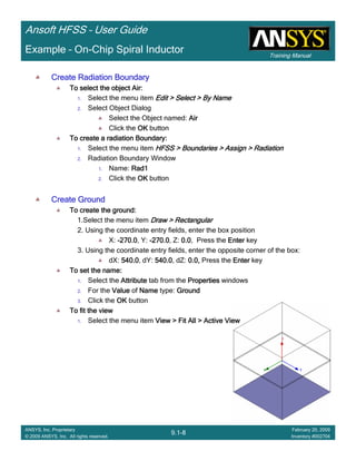 Training Manual
Ansoft HFSS – User Guide
9.1-8
ANSYS, Inc. Proprietary
© 2009 ANSYS, Inc. All rights reserved.
February 20, 2009
Inventory #002704
Example – On-Chip Spiral Inductor
Create Radiation BoundaryCreate Radiation BoundaryCreate Radiation BoundaryCreate Radiation Boundary
To select the object Air:To select the object Air:To select the object Air:To select the object Air:
1. Select the menu item Edit > Select > By NameEdit > Select > By NameEdit > Select > By NameEdit > Select > By Name
2. Select Object Dialog
Select the Object named: AirAirAirAir
Click the OKOKOKOK button
To create a radiation Boundary:To create a radiation Boundary:To create a radiation Boundary:To create a radiation Boundary:
1. Select the menu item HFSS > Boundaries > Assign > RadiationHFSS > Boundaries > Assign > RadiationHFSS > Boundaries > Assign > RadiationHFSS > Boundaries > Assign > Radiation
2. Radiation Boundary Window
1. Name: Rad1Rad1Rad1Rad1
2. Click the OKOKOKOK button
Create GroundCreate GroundCreate GroundCreate Ground
To create the ground:To create the ground:To create the ground:To create the ground:
1.Select the menu item Draw > RectangularDraw > RectangularDraw > RectangularDraw > Rectangular
2. Using the coordinate entry fields, enter the box position
X: ----270.0270.0270.0270.0, Y: ----270.0270.0270.0270.0, Z: 0.00.00.00.0, Press the EnterEnterEnterEnter key
3. Using the coordinate entry fields, enter the opposite corner of the box:
dX: 540.0540.0540.0540.0, dY: 540.0540.0540.0540.0, dZ: 0.0,0.0,0.0,0.0, Press the EnterEnterEnterEnter key
To set the name:To set the name:To set the name:To set the name:
1. Select the AttributeAttributeAttributeAttribute tab from the PropertiesPropertiesPropertiesProperties windows
2. For the ValueValueValueValue of NameNameNameName type: GroundGroundGroundGround
3. Click the OKOKOKOK button
To fit the viewTo fit the viewTo fit the viewTo fit the view
1. Select the menu item View > Fit All > Active ViewView > Fit All > Active ViewView > Fit All > Active ViewView > Fit All > Active View
 