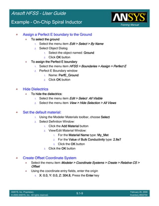 Training Manual
Ansoft HFSS – User Guide
9.1-9
ANSYS, Inc. Proprietary
© 2009 ANSYS, Inc. All rights reserved.
February 20, 2009
Inventory #002704
Example – On-Chip Spiral Inductor
Assign a Perfect E boundary to the GroundAssign a Perfect E boundary to the GroundAssign a Perfect E boundary to the GroundAssign a Perfect E boundary to the Ground
To select the groundTo select the groundTo select the groundTo select the ground
1. Select the menu item Edit > Select > By NameEdit > Select > By NameEdit > Select > By NameEdit > Select > By Name
2. Select Object Dialog
1. Select the object named: GroundGroundGroundGround
2. Click OKOKOKOK button
To assign the Perfect E boundaryTo assign the Perfect E boundaryTo assign the Perfect E boundaryTo assign the Perfect E boundary
1. Select the menu item HFSS > Boundaries > Assign > Perfect EHFSS > Boundaries > Assign > Perfect EHFSS > Boundaries > Assign > Perfect EHFSS > Boundaries > Assign > Perfect E
2. Perfect E Boundary window
1. Name: PerfE_GroundPerfE_GroundPerfE_GroundPerfE_Ground
2. Click OKOKOKOK button
Hide DielectricsHide DielectricsHide DielectricsHide Dielectrics
To hide the dielectrics:To hide the dielectrics:To hide the dielectrics:To hide the dielectrics:
1. Select the menu item Edit > Select All VisibleEdit > Select All VisibleEdit > Select All VisibleEdit > Select All Visible
2. Select the menu item View > Hide Selection > All ViewsView > Hide Selection > All ViewsView > Hide Selection > All ViewsView > Hide Selection > All Views
Set the default material:Set the default material:Set the default material:Set the default material:
1. Using the Modeler Materials toolbar, choose SelectSelectSelectSelect
2. Select Definition Window:
1. Click the Add MaterialAdd MaterialAdd MaterialAdd Material button
2. View/Edit Material Window:
1. For the Material NameMaterial NameMaterial NameMaterial Name type: My_MetMy_MetMy_MetMy_Met
2. For the ValueValueValueValue of Bulk ConductivityBulk ConductivityBulk ConductivityBulk Conductivity type: 2.8e72.8e72.8e72.8e7
3. Click the OKOKOKOK button
3. Click the OKOKOKOK button
Create Offset Coordinate SystemCreate Offset Coordinate SystemCreate Offset Coordinate SystemCreate Offset Coordinate System
Select the menu item Modeler > Coordinate Systems > Create > Relative CS >Modeler > Coordinate Systems > Create > Relative CS >Modeler > Coordinate Systems > Create > Relative CS >Modeler > Coordinate Systems > Create > Relative CS >
OffsetOffsetOffsetOffset
Using the coordinate entry fields, enter the origin
1.1.1.1. X: 0.0, Y: 0.0, Z: 304.8,X: 0.0, Y: 0.0, Z: 304.8,X: 0.0, Y: 0.0, Z: 304.8,X: 0.0, Y: 0.0, Z: 304.8, Press the EnterEnterEnterEnter key
 