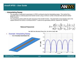 Introduction
1-36
ANSYS, Inc. Proprietary
© 2009 ANSYS, Inc. All rights reserved.
February 23, 2009
Inventory #002593
Training ManualTraining Manual
2-36
ANSYS, Inc. Proprietary
© 2009 ANSYS, Inc. All rights reserved.
February 20, 2009
Inventory #002704
Ansoft HFSS – User Guide
See: IEEE Trans. Microwave Theory Tech., Vol. 46, No. 9, Sept. 1998
• Interpolating Sweep
– The calculation of wide-band s-parameters in HFSS is achieved using the interpolating sweep. This method fits s-
parameter data to a rational polynomial transfer function using a minimum number of discrete finite element method
(FEM) solutions.
– The interpolating sweep yields the poles and zeros of the transfer function. This information can be directly used in the
Laplace Element from which a Full-Wave SPICE™ model can be generated (HSPICE, Spectre RF, PSPICE).
( )( ) ( )
( )( ) ( )11
11
...
...
pspsps
zszszs
S
qqq
qqq
−−−
−−−
=
−
−
α
β
Rational Polynomial:
S11(dB)
Example: Interpolating SweepExample: Interpolating SweepExample: Interpolating SweepExample: Interpolating Sweep
5 cm microstrip transmission line5 cm microstrip transmission line5 cm microstrip transmission line5 cm microstrip transmission line
 