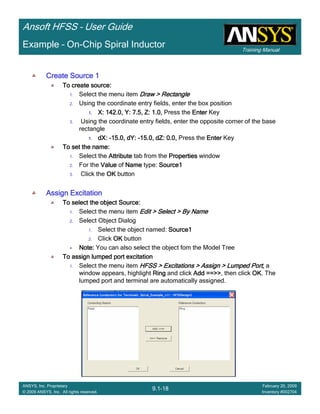 Training Manual
Ansoft HFSS – User Guide
9.1-18
ANSYS, Inc. Proprietary
© 2009 ANSYS, Inc. All rights reserved.
February 20, 2009
Inventory #002704
Example – On-Chip Spiral Inductor
Create Source 1Create Source 1Create Source 1Create Source 1
To create source:To create source:To create source:To create source:
1. Select the menu item Draw > RectangleDraw > RectangleDraw > RectangleDraw > Rectangle
2. Using the coordinate entry fields, enter the box position
1.1.1.1. X: 142.0, Y: 7.5, Z: 1.0,X: 142.0, Y: 7.5, Z: 1.0,X: 142.0, Y: 7.5, Z: 1.0,X: 142.0, Y: 7.5, Z: 1.0, Press the EnterEnterEnterEnter Key
3. Using the coordinate entry fields, enter the opposite corner of the base
rectangle
1.1.1.1. dX:dX:dX:dX: ----15.0, dY:15.0, dY:15.0, dY:15.0, dY: ----15.0, dZ: 0.0,15.0, dZ: 0.0,15.0, dZ: 0.0,15.0, dZ: 0.0, Press the EnterEnterEnterEnter Key
To set the name:To set the name:To set the name:To set the name:
1. Select the AttributeAttributeAttributeAttribute tab from the PropertiesPropertiesPropertiesProperties window
2. For the ValueValueValueValue of NameNameNameName type: Source1Source1Source1Source1
3. Click the OKOKOKOK button
Assign ExcitationAssign ExcitationAssign ExcitationAssign Excitation
To select the object Source:To select the object Source:To select the object Source:To select the object Source:
1. Select the menu item Edit > Select > By NameEdit > Select > By NameEdit > Select > By NameEdit > Select > By Name
2. Select Object Dialog
1. Select the object named: Source1Source1Source1Source1
2. Click OKOKOKOK button
Note:Note:Note:Note: You can also select the object fom the Model Tree
To assign lumped port excitationTo assign lumped port excitationTo assign lumped port excitationTo assign lumped port excitation
1. Select the menu item HFSS > Excitations > Assign > Lumped Port,HFSS > Excitations > Assign > Lumped Port,HFSS > Excitations > Assign > Lumped Port,HFSS > Excitations > Assign > Lumped Port, a
window appears, highlight RingRingRingRing and click Add ==>>Add ==>>Add ==>>Add ==>>, then click OKOKOKOK. The
lumped port and terminal are automatically assigned.
 