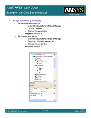 Training Manual
Ansoft HFSS – User Guide
9.1-19
ANSYS, Inc. Proprietary
© 2009 ANSYS, Inc. All rights reserved.
February 20, 2009
Inventory #002704
Example – On-Chip Spiral Inductor
Assign Excitation (Continued)Assign Excitation (Continued)Assign Excitation (Continued)Assign Excitation (Continued)
Set the name for excitations:Set the name for excitations:Set the name for excitations:Set the name for excitations:
1. Expand the ExcitationsExcitationsExcitationsExcitations in Project ManagerProject ManagerProject ManagerProject Manager
2. Click on LumpPort1.LumpPort1.LumpPort1.LumpPort1.
3. Change the namenamenamename in the
PropertiesPropertiesPropertiesProperties window: p1p1p1p1
Set the name for the pinSet the name for the pinSet the name for the pinSet the name for the pin
1. Expand the ExcitationsExcitationsExcitationsExcitations in Project ManagerProject ManagerProject ManagerProject Manager
2. Expand p1p1p1p1, highlight Source1_T1Source1_T1Source1_T1Source1_T1
3. Change the namenamenamename in the
PropertiesPropertiesPropertiesProperties window: 1111
 