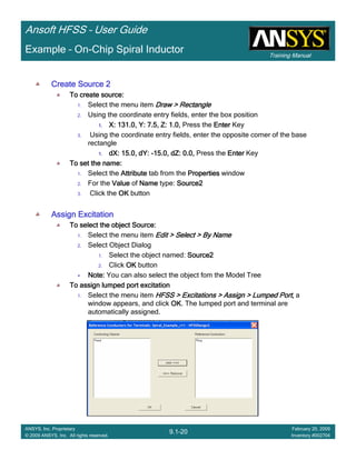 Training Manual
Ansoft HFSS – User Guide
9.1-20
ANSYS, Inc. Proprietary
© 2009 ANSYS, Inc. All rights reserved.
February 20, 2009
Inventory #002704
Example – On-Chip Spiral Inductor
Create Source 2Create Source 2Create Source 2Create Source 2
To create source:To create source:To create source:To create source:
1. Select the menu item Draw > RectangleDraw > RectangleDraw > RectangleDraw > Rectangle
2. Using the coordinate entry fields, enter the box position
1.1.1.1. X: 131.0, Y: 7.5, Z: 1.0,X: 131.0, Y: 7.5, Z: 1.0,X: 131.0, Y: 7.5, Z: 1.0,X: 131.0, Y: 7.5, Z: 1.0, Press the EnterEnterEnterEnter Key
3. Using the coordinate entry fields, enter the opposite corner of the base
rectangle
1.1.1.1. dX: 15.0, dY:dX: 15.0, dY:dX: 15.0, dY:dX: 15.0, dY: ----15.0, dZ: 0.0,15.0, dZ: 0.0,15.0, dZ: 0.0,15.0, dZ: 0.0, Press the EnterEnterEnterEnter Key
To set the name:To set the name:To set the name:To set the name:
1. Select the AttributeAttributeAttributeAttribute tab from the PropertiesPropertiesPropertiesProperties window
2. For the ValueValueValueValue of NameNameNameName type: Source2Source2Source2Source2
3. Click the OKOKOKOK button
Assign ExcitationAssign ExcitationAssign ExcitationAssign Excitation
To select the object Source:To select the object Source:To select the object Source:To select the object Source:
1. Select the menu item Edit > Select > By NameEdit > Select > By NameEdit > Select > By NameEdit > Select > By Name
2. Select Object Dialog
1. Select the object named: Source2Source2Source2Source2
2. Click OKOKOKOK button
Note:Note:Note:Note: You can also select the object fom the Model Tree
To assign lumped port excitationTo assign lumped port excitationTo assign lumped port excitationTo assign lumped port excitation
1. Select the menu item HFSS > Excitations > Assign > Lumped Port,HFSS > Excitations > Assign > Lumped Port,HFSS > Excitations > Assign > Lumped Port,HFSS > Excitations > Assign > Lumped Port, a
window appears, and click OKOKOKOK. The lumped port and terminal are
automatically assigned.
 