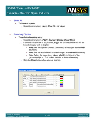Training Manual
Ansoft HFSS – User Guide
9.1-22
ANSYS, Inc. Proprietary
© 2009 ANSYS, Inc. All rights reserved.
February 20, 2009
Inventory #002704
Example – On-Chip Spiral Inductor
Show AllShow AllShow AllShow All
To Show all objectsTo Show all objectsTo Show all objectsTo Show all objects
1. Select the menu item View > Show All > All ViewsView > Show All > All ViewsView > Show All > All ViewsView > Show All > All Views
Boundary DisplayBoundary DisplayBoundary DisplayBoundary Display
To verify the boundary setup:To verify the boundary setup:To verify the boundary setup:To verify the boundary setup:
1. Select the menu item HFSS > Boundary DisplayHFSS > Boundary DisplayHFSS > Boundary DisplayHFSS > Boundary Display (Solver View)(Solver View)(Solver View)(Solver View)
2. From the Solver View of Boundaries, toggle the Visibility check box for the
boundaries you wish to display.
Note:Note:Note:Note: The background (Perfect Conductor) is displayed as the outerouterouterouter
boundary.
Note:Note:Note:Note: The Perfect Conductors are displayed as the smetalsmetalsmetalsmetal boundary.
Note:Note:Note:Note: Select the menu item, View > VisibilityView > VisibilityView > VisibilityView > Visibility to hide all of the
geometry objects. This makes it easier to see the boundary
3. Click the CloseCloseCloseClose button when you are finished.
 