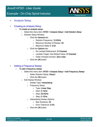 Training Manual
Ansoft HFSS – User Guide
9.1-23
ANSYS, Inc. Proprietary
© 2009 ANSYS, Inc. All rights reserved.
February 20, 2009
Inventory #002704
Example – On-Chip Spiral Inductor
Analysis Setup
Creating an Analysis SetupCreating an Analysis SetupCreating an Analysis SetupCreating an Analysis Setup
To create an analysis setup:To create an analysis setup:To create an analysis setup:To create an analysis setup:
1. Select the menu item HFSS > Analysis Setup > Add Solution SetupHFSS > Analysis Setup > Add Solution SetupHFSS > Analysis Setup > Add Solution SetupHFSS > Analysis Setup > Add Solution Setup
2. Solution Setup Window:
1. Click the GeneralGeneralGeneralGeneral tab::::
Solution Frequency: 12.0GHz: 12.0GHz: 12.0GHz: 12.0GHz
Maximum Number of Passes: 20202020
Maximum Delta S: 0.020.020.020.02
2. Click the OptionsOptionsOptionsOptions tab::::
Do Lambda Refinement: CheckedCheckedCheckedChecked
Lambda Target: Use Default Value: CheckedCheckedCheckedChecked
Order of bases function: Zero order.: Zero order.: Zero order.: Zero order.
3. Click the OKOKOKOK button
Adding a Frequency SweepAdding a Frequency SweepAdding a Frequency SweepAdding a Frequency Sweep
To add a frequency sweep:To add a frequency sweep:To add a frequency sweep:To add a frequency sweep:
1. Select the menu item HFSS > Analysis Setup > Add Frequency SweepHFSS > Analysis Setup > Add Frequency SweepHFSS > Analysis Setup > Add Frequency SweepHFSS > Analysis Setup > Add Frequency Sweep
1. Select Solution Setup: Setup1Setup1Setup1Setup1
2. Click the OKOKOKOK button
2. Edit Sweep Window:
1. Sweep Type: Interpolating: Interpolating: Interpolating: Interpolating
2. Frequency Setup:
Type: Linear Step: Linear Step: Linear Step: Linear Step
Start: 0.1GHz0.1GHz0.1GHz0.1GHz
Stop: 20.0GHz: 20.0GHz: 20.0GHz: 20.0GHz
Step: 0.1GHz: 0.1GHz: 0.1GHz: 0.1GHz
3. Interpolating Sweep Options:
Max Solutions: 20: 20: 20: 20
Error Tolerance: 0.5%: 0.5%: 0.5%: 0.5%
4. Click the OKOKOKOK button
 