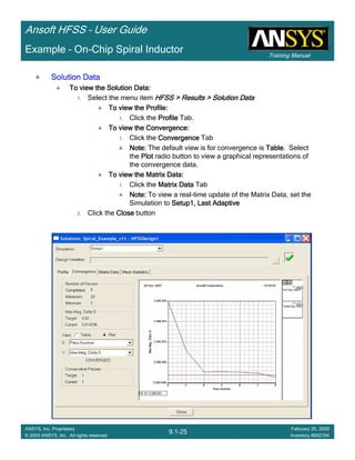 Training Manual
Ansoft HFSS – User Guide
9.1-25
ANSYS, Inc. Proprietary
© 2009 ANSYS, Inc. All rights reserved.
February 20, 2009
Inventory #002704
Example – On-Chip Spiral Inductor
Solution DataSolution DataSolution DataSolution Data
To view the Solution Data:To view the Solution Data:To view the Solution Data:To view the Solution Data:
1. Select the menu item HFSS > Results > Solution DataHFSS > Results > Solution DataHFSS > Results > Solution DataHFSS > Results > Solution Data
To view the Profile:To view the Profile:To view the Profile:To view the Profile:
1. Click the ProfileProfileProfileProfile Tab.
To view the Convergence:To view the Convergence:To view the Convergence:To view the Convergence:
1. Click the ConvergenceConvergenceConvergenceConvergence Tab
Note:Note:Note:Note: The default view is for convergence is TableTableTableTable. Select
the PlotPlotPlotPlot radio button to view a graphical representations of
the convergence data.
To view the Matrix Data:To view the Matrix Data:To view the Matrix Data:To view the Matrix Data:
1. Click the Matrix DataMatrix DataMatrix DataMatrix Data Tab
Note:Note:Note:Note: To view a real-time update of the Matrix Data, set the
Simulation to Setup1, Last AdaptiveSetup1, Last AdaptiveSetup1, Last AdaptiveSetup1, Last Adaptive
2. Click the CloseCloseCloseClose button
 