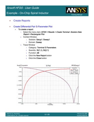 Training Manual
Ansoft HFSS – User Guide
9.1-26
ANSYS, Inc. Proprietary
© 2009 ANSYS, Inc. All rights reserved.
February 20, 2009
Inventory #002704
Example – On-Chip Spiral Inductor
Create Reports
Create Differential Pair SCreate Differential Pair SCreate Differential Pair SCreate Differential Pair S----Parameter PlotParameter PlotParameter PlotParameter Plot
To create a report:To create a report:To create a report:To create a report:
1. Select the menu item HFSS > Results > Create Terminal Solution DataHFSS > Results > Create Terminal Solution DataHFSS > Results > Create Terminal Solution DataHFSS > Results > Create Terminal Solution Data
Report >Report >Report >Report > Rectangular PlotRectangular PlotRectangular PlotRectangular Plot
2. Context Window:
1. Solution: Setup1: Sweep1Setup1: Sweep1Setup1: Sweep1Setup1: Sweep1
2. Domain: SweepSweepSweepSweep
3. Trace Window
1. Category: Terminal S ParametersTerminal S ParametersTerminal S ParametersTerminal S Parameters
2. Quantity: St(1,1), St(2,1)St(1,1), St(2,1)St(1,1), St(2,1)St(1,1), St(2,1)
3. Function: dBdBdBdB
4. Click the New ReportNew ReportNew ReportNew Report button
5. Click the CloseCloseCloseClose button
 