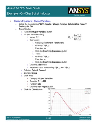 Training Manual
Ansoft HFSS – User Guide
9.1-27
ANSYS, Inc. Proprietary
© 2009 ANSYS, Inc. All rights reserved.
February 20, 2009
Inventory #002704
Example – On-Chip Spiral Inductor
0.00 5.00 10.00 15.00 20.00
Freq [GHz]
0.00
1.00
2.00
3.00
4.00
5.00
6.00
7.00
8.00
9.00
Y1
Ansoft Corporation HFSSDesign1Q Plot
Curve Info
abs(Q11)
Setup1 : Sweep1
abs(Q22)
Setup1 : Sweep1
Custom EquationsCustom EquationsCustom EquationsCustom Equations –––– Output VariablesOutput VariablesOutput VariablesOutput Variables
Select the menu item HFSS > Results > Create Terminal Solution Data Report >HFSS > Results > Create Terminal Solution Data Report >HFSS > Results > Create Terminal Solution Data Report >HFSS > Results > Create Terminal Solution Data Report >
Rectangular PlotRectangular PlotRectangular PlotRectangular Plot
Trace Window
1.1.1.1. Click the Output VariablesOutput VariablesOutput VariablesOutput Variables button
2. Output Variables dialog
1. Name: Q11Q11Q11Q11
2. Expression:
1. Category: Terminal Y ParametersTerminal Y ParametersTerminal Y ParametersTerminal Y Parameters
2. Quantity: Yt(1,1)Yt(1,1)Yt(1,1)Yt(1,1)
3. Function: imimimim
4. Click the Insert into ExpressionInsert into ExpressionInsert into ExpressionInsert into Expression button
5. Type: ////
6. Quantity: Yt(1,1)Yt(1,1)Yt(1,1)Yt(1,1)
7. Function: rererere
8. Click the Insert into ExpressionInsert into ExpressionInsert into ExpressionInsert into Expression button
3. Click the AddAddAddAdd button
4. Repeat for Q22Q22Q22Q22, by replacing Yt(1,1)Yt(1,1)Yt(1,1)Yt(1,1) with Yt(2,2)Yt(2,2)Yt(2,2)Yt(2,2)
3. Solution: Setup1: Sweep1Setup1: Sweep1Setup1: Sweep1Setup1: Sweep1
4. Domain: SweepSweepSweepSweep
5. Click YYYY tab
Category: Output VariablesOutput VariablesOutput VariablesOutput Variables
Quantity: Q11, Q22Q11, Q22Q11, Q22Q11, Q22
Function: absabsabsabs
Click the New ReportNew ReportNew ReportNew Report button
6. Click the CloseCloseCloseClose button
 