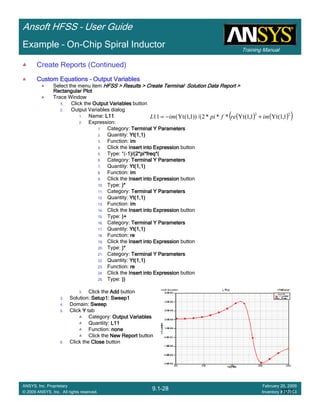 Training Manual
Ansoft HFSS – User Guide
9.1-28
ANSYS, Inc. Proprietary
© 2009 ANSYS, Inc. All rights reserved.
February 20, 2009
Inventory #002704
Example – On-Chip Spiral Inductor
( ) ( )( )22
1,1(Yt1,1(Yt***2/())1,1(Yt(11 imrefpiimL +−=
10.1-
28
Create Reports (Continued)
Custom EquationsCustom EquationsCustom EquationsCustom Equations –––– Output VariablesOutput VariablesOutput VariablesOutput Variables
Select the menu item HFSS > Results > Create Terminal Solution Data Report >HFSS > Results > Create Terminal Solution Data Report >HFSS > Results > Create Terminal Solution Data Report >HFSS > Results > Create Terminal Solution Data Report >
Rectangular PlotRectangular PlotRectangular PlotRectangular Plot
Trace Window
1.1.1.1. Click the Output VariablesOutput VariablesOutput VariablesOutput Variables button
2. Output Variables dialog
1. Name: L11L11L11L11
2. Expression:
1. Category: Terminal Y ParametersTerminal Y ParametersTerminal Y ParametersTerminal Y Parameters
2. Quantity: Yt(1,1)Yt(1,1)Yt(1,1)Yt(1,1)
3. Function: imimimim
4. Click the Insert into ExpressionInsert into ExpressionInsert into ExpressionInsert into Expression button
5. Type: *(----1)/(2*pi*freq*(1)/(2*pi*freq*(1)/(2*pi*freq*(1)/(2*pi*freq*(
6. Category: Terminal Y ParametersTerminal Y ParametersTerminal Y ParametersTerminal Y Parameters
7. Quantity: Yt(1,1)Yt(1,1)Yt(1,1)Yt(1,1)
8. Function: imimimim
9. Click the Insert into ExpressionInsert into ExpressionInsert into ExpressionInsert into Expression button
10. Type: )*)*)*)*
11. Category: Terminal Y ParametersTerminal Y ParametersTerminal Y ParametersTerminal Y Parameters
12. Quantity: Yt(1,1)Yt(1,1)Yt(1,1)Yt(1,1)
13. Function: imimimim
14. Click the Insert into ExpressionInsert into ExpressionInsert into ExpressionInsert into Expression button
15. Type: )+)+)+)+
16. Category: Terminal Y ParametersTerminal Y ParametersTerminal Y ParametersTerminal Y Parameters
17. Quantity: Yt(1,1)Yt(1,1)Yt(1,1)Yt(1,1)
18. Function: rererere
19. Click the Insert into ExpressionInsert into ExpressionInsert into ExpressionInsert into Expression button
20. Type: )*)*)*)*
21. Category: Terminal Y ParametersTerminal Y ParametersTerminal Y ParametersTerminal Y Parameters
22. Quantity: Yt(1,1)Yt(1,1)Yt(1,1)Yt(1,1)
23. Function: rererere
24. Click the Insert into ExpressionInsert into ExpressionInsert into ExpressionInsert into Expression button
25. Type: ))))))))
3. Click the AddAddAddAdd button
3. Solution: Setup1: Sweep1Setup1: Sweep1Setup1: Sweep1Setup1: Sweep1
4. Domain: SweepSweepSweepSweep
5. Click YYYY tab
Category: Output VariablesOutput VariablesOutput VariablesOutput Variables
Quantity: L11L11L11L11
Function: nonenonenonenone
Click the New ReportNew ReportNew ReportNew Report button
6. Click the CloseCloseCloseClose button
 