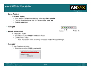 Introduction
1-38
ANSYS, Inc. Proprietary
© 2009 ANSYS, Inc. All rights reserved.
February 23, 2009
Inventory #002593
Training ManualTraining Manual
2-38
ANSYS, Inc. Proprietary
© 2009 ANSYS, Inc. All rights reserved.
February 20, 2009
Inventory #002704
Ansoft HFSS – User Guide
• Save Project
– To save the project:
• In an Ansoft HFSS window, select the menu item File > Save As.
• From the Save As window, type the Filename: hfss_coax_tee
• Click the Save button
• Analyze
• Model Validation
– To validate the model:
• Select the menu item HFSS > Validation Check
• Click the Close button
– Note: To view any errors or warning messages, use the Message Manager.
• Analyze
– To start the solution process:
• Select the menu item HFSS > Analyze All
ValidateValidateValidateValidate Analyze AllAnalyze AllAnalyze AllAnalyze All
 
