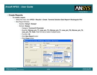 Introduction
1-39
ANSYS, Inc. Proprietary
© 2009 ANSYS, Inc. All rights reserved.
February 23, 2009
Inventory #002593
Training ManualTraining Manual
2-39
ANSYS, Inc. Proprietary
© 2009 ANSYS, Inc. All rights reserved.
February 20, 2009
Inventory #002704
Ansoft HFSS – User Guide
• Create Reports
– To create a report:
• Select the menu item HFSS > Results > Create Terminal Solution Data Report> Rectangular Plot
• New Report Window:
– Solution: Setup1: Sweep1
– Domain: Sweep
• Category: Terminal S Parameter
• Quantity: St(coax_pin_T1, coax_pin_T1), St(coax_pin_T1, coax_pin_T2), St(coax_pin_T2,
coax_pin_T3) Note: Hold Ctrl key to select multiple traces
• Function: db
• Click New Report button
• Click Close button
 