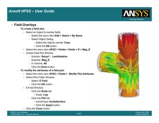 Introduction
1-41
ANSYS, Inc. Proprietary
© 2009 ANSYS, Inc. All rights reserved.
February 23, 2009
Inventory #002593
Training ManualTraining Manual
2-41
ANSYS, Inc. Proprietary
© 2009 ANSYS, Inc. All rights reserved.
February 20, 2009
Inventory #002704
Ansoft HFSS – User Guide
• Field Overlays
– To create a field plot:
• Select an object to overlay fields
– Select the menu item Edit > Select > By Name
– Select Object Dialog,
• Select the objects named: Coax
• Click the OK button
• Select the menu item HFSS > Fields > Fields > E > Mag_E
• Create Field Plot Window
– Solution: Setup1 : LastAdaptive
– Quantity: Mag_E
– In Volume: All
– Click the Done button
– To modify the attributes of a field plot:
• Select the menu item HFSS > Fields > Modify Plot Attributes
• Select Plot Folder Window:
– Select: E Field
– Click the OK button
• E-Field Window:
– Click the Scale tab
• Scale: Log
– Click the Plot tab
• IsoValType: IsoValSurface
• Click the Apply button.
• Click the Close button
 