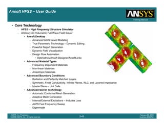 Introduction
1-43
ANSYS, Inc. Proprietary
© 2009 ANSYS, Inc. All rights reserved.
February 23, 2009
Inventory #002593
Training ManualTraining Manual
2-43
ANSYS, Inc. Proprietary
© 2009 ANSYS, Inc. All rights reserved.
February 20, 2009
Inventory #002704
Ansoft HFSS – User Guide
• Core Technology
– HFSS – High Frequency Structure Simulator
– Arbitrary 3D Volumetric Full-Wave Field Solver
• Ansoft Desktop
– Advanced ACIS based Modeling
– True Parametric Technology – Dynamic Editing
– Powerful Report Generation
– Dynamic Field Visualization
– Design Flow Automation
• Optimetrics/Ansoft Designer/AnsoftLinks
• Advanced Material Types
– Frequency Dependent Materials
– Non-linear Materials
– Anisotropic Materials
• Advanced Boundary Conditions
– Radiation and Perfectly Matched Layers
– Symmetry, Finite Conductivity, Infinite Planes, RLC, and Layered Impedance
– Master/Slave – Unit Cells
• Advanced Solver Technology
– Automatic Conformal Mesh Generation
– Adaptive Mesh Generation
– Internal/External Excitations – Includes Loss
– ALPS Fast Frequency Sweep
– Eigenmode
 
