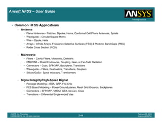 Introduction
1-44
ANSYS, Inc. Proprietary
© 2009 ANSYS, Inc. All rights reserved.
February 23, 2009
Inventory #002593
Training ManualTraining Manual
2-44
ANSYS, Inc. Proprietary
© 2009 ANSYS, Inc. All rights reserved.
February 20, 2009
Inventory #002704
Ansoft HFSS – User Guide
• Common HFSS Applications
– Antenna
• Planar Antennas - Patches, Dipoles, Horns, Conformal Cell Phone Antennas, Spirals
• Waveguide – Circular/Square Horns
• Wire – Dipole, Helix
• Arrays - Infinite Arrays, Frequency Selective Surfaces (FSS) & Photonic Band Gaps (PBG)
• Radar Cross Section (RCS)
– Microwave
• Filters – Cavity Filters, Microstrip, Dielectric
• EMC/EMI – Shield Enclosures, Coupling, Near- or Far-Field Radiation
• Connectors – Coax, SFP/XFP, Backplane, Transitions
• Waveguide – Filters, Resonators, Transitions, Couplers
• Silicon/GaSa - Spiral Inductors, Transformers
– Signal Integrity/High-Speed Digital
• Package Modeling – BGA, QFP, Flip-Chip
• PCB Board Modeling – Power/Ground planes, Mesh Grid Grounds, Backplanes
• Connectors – SFP/XFP, VHDM, GBX, NexLev, Coax
• Transitions – Differential/Single-ended Vias
 