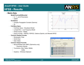 Introduction
1-45
ANSYS, Inc. Proprietary
© 2009 ANSYS, Inc. All rights reserved.
February 23, 2009
Inventory #002593
Training ManualTraining Manual
2-45
ANSYS, Inc. Proprietary
© 2009 ANSYS, Inc. All rights reserved.
February 20, 2009
Inventory #002704
Ansoft HFSS – User Guide
HFSS - Results
• Matrix Data
– Modal/Terminal/Differential
• S-, Y-, and Z-Parameters
• VSWR
– Excitations
• Complex Propagation Constant (Gamma)
• Zo
– Full-Wave Spice
• Full-Wave Spice – Broadband Model
• Lumped RLC – Low Frequency Model
• Partial Fraction - Matlab
• Export Formats – HSPICE, PSPICE, Cadence Spectre, and Maxwell SPICE
– Common Display Formats:
• Rectangular, Polar
• Smith Chart
• Data Tables
– Common Output Formats:
• Neutral Models Files (NMF) (Optimetrics only)
– Parametric Results
• Touchstone, Data Tables, Matlab,
• Citifile
• Graphics – Windows Clipboard
 