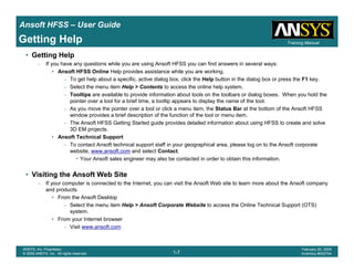 Introduction
1-7
ANSYS, Inc. Proprietary
© 2009 ANSYS, Inc. All rights reserved.
February 23, 2009
Inventory #002593
Training ManualTraining Manual
1-7
ANSYS, Inc. Proprietary
© 2009 ANSYS, Inc. All rights reserved.
February 20, 2009
Inventory #002704
Ansoft HFSS – User Guide
Getting Help
• Getting Help
– If you have any questions while you are using Ansoft HFSS you can find answers in several ways:
• Ansoft HFSS Online Help provides assistance while you are working.
– To get help about a specific, active dialog box, click the Help button in the dialog box or press the F1 key.
– Select the menu item Help > Contents to access the online help system.
– Tooltips are available to provide information about tools on the toolbars or dialog boxes. When you hold the
pointer over a tool for a brief time, a tooltip appears to display the name of the tool.
– As you move the pointer over a tool or click a menu item, the Status Bar at the bottom of the Ansoft HFSS
window provides a brief description of the function of the tool or menu item.
– The Ansoft HFSS Getting Started guide provides detailed information about using HFSS to create and solve
3D EM projects.
• Ansoft Technical Support
– To contact Ansoft technical support staff in your geographical area, please log on to the Ansoft corporate
website, www.ansoft.com and select Contact.
• Your Ansoft sales engineer may also be contacted in order to obtain this information.
• Visiting the Ansoft Web Site
– If your computer is connected to the Internet, you can visit the Ansoft Web site to learn more about the Ansoft company
and products.
• From the Ansoft Desktop
– Select the menu item Help > Ansoft Corporate Website to access the Online Technical Support (OTS)
system.
• From your Internet browser
– Visit www.ansoft.com
 