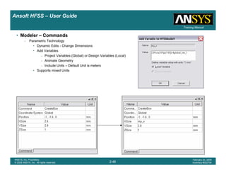 Introduction
1-48
ANSYS, Inc. Proprietary
© 2009 ANSYS, Inc. All rights reserved.
February 23, 2009
Inventory #002593
Training ManualTraining Manual
2-48
ANSYS, Inc. Proprietary
© 2009 ANSYS, Inc. All rights reserved.
February 20, 2009
Inventory #002704
Ansoft HFSS – User Guide
• Modeler – Commands
– Parametric Technology
• Dynamic Edits - Change Dimensions
• Add Variables
– Project Variables (Global) or Design Variables (Local)
– Animate Geometry
– Include Units – Default Unit is meters
• Supports mixed Units
 