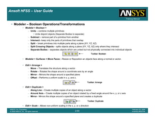 Introduction
1-50
ANSYS, Inc. Proprietary
© 2009 ANSYS, Inc. All rights reserved.
February 23, 2009
Inventory #002593
Training ManualTraining Manual
2-50
ANSYS, Inc. Proprietary
© 2009 ANSYS, Inc. All rights reserved.
February 20, 2009
Inventory #002704
Ansoft HFSS – User Guide
• Modeler – Boolean Operations/Transformations
• Modeler > Boolean >
– Unite – combine multiple primitives
• Unite disjoint objects (Separate Bodies to separate)
– Subtract – remove part of a primitive from another
– Intersect– keep only the parts of primitives that overlap
– Split – break primitives into multiple parts along a plane (XY, YZ, XZ)
– Split Crossing Objects – splits objects along a plane (XY, YZ, XZ) only where they intersect
– Separate Bodies – separates objects which are united but not physically connected into individual objects
• Modeler > Surfaces > Move Faces – Resize or Reposition an objects face along a normal or vector.
• Edit > Arrange >
– Move – Translates the structure along a vector
– Rotate – Rotates the shape around a coordinate axis by an angle
– Mirror – Mirrors the shape around a specified plane
– Offset – Performs a uniform scale in x, y, and z.
• Edit > Duplicate >
– Along Line – Create multiple copies of an object along a vector
– Around Axis – Create multiple copies of an object rotated by a fixed angle around the x, y, or z axis
– Mirror - Mirrors the shape around a specified plane and creates a duplicate
• Edit > Scale – Allows non-uniform scaling in the x, y, or z direction
Toolbar: BooleanToolbar: BooleanToolbar: BooleanToolbar: Boolean
Toolbar: ArrangeToolbar: ArrangeToolbar: ArrangeToolbar: Arrange
Toolbar: DuplicateToolbar: DuplicateToolbar: DuplicateToolbar: Duplicate
 
