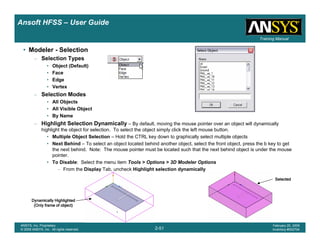 Introduction
1-51
ANSYS, Inc. Proprietary
© 2009 ANSYS, Inc. All rights reserved.
February 23, 2009
Inventory #002593
Training ManualTraining Manual
2-51
ANSYS, Inc. Proprietary
© 2009 ANSYS, Inc. All rights reserved.
February 20, 2009
Inventory #002704
Ansoft HFSS – User Guide
• Modeler - Selection
– Selection Types
• Object (Default)
• Face
• Edge
• Vertex
– Selection Modes
• All Objects
• All Visible Object
• By Name
– Highlight Selection Dynamically – By default, moving the mouse pointer over an object will dynamically
highlight the object for selection. To select the object simply click the left mouse button.
• Multiple Object Selection – Hold the CTRL key down to graphically select multiple objects
• Next Behind – To select an object located behind another object, select the front object, press the b key to get
the next behind. Note: The mouse pointer must be located such that the next behind object is under the mouse
pointer.
• To Disable: Select the menu item Tools > Options > 3D Modeler Options
– From the Display Tab, uncheck Highlight selection dynamically
Dynamically HighlightedDynamically HighlightedDynamically HighlightedDynamically Highlighted
(Only frame of object)(Only frame of object)(Only frame of object)(Only frame of object)
SelectedSelectedSelectedSelected
 