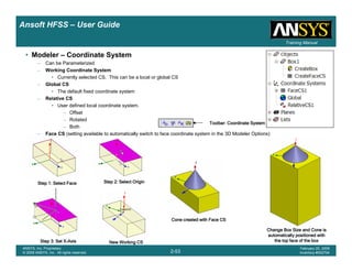 Introduction
1-53
ANSYS, Inc. Proprietary
© 2009 ANSYS, Inc. All rights reserved.
February 23, 2009
Inventory #002593
Training ManualTraining Manual
2-53
ANSYS, Inc. Proprietary
© 2009 ANSYS, Inc. All rights reserved.
February 20, 2009
Inventory #002704
Ansoft HFSS – User Guide
Step 1: Select FaceStep 1: Select FaceStep 1: Select FaceStep 1: Select Face Step 2: Select OriginStep 2: Select OriginStep 2: Select OriginStep 2: Select Origin
Step 3: Set XStep 3: Set XStep 3: Set XStep 3: Set X----AxisAxisAxisAxis New Working CSNew Working CSNew Working CSNew Working CS
• Modeler – Coordinate System
– Can be Parameterized
– Working Coordinate System
• Currently selected CS. This can be a local or global CS
– Global CS
• The default fixed coordinate system
– Relative CS
• User defined local coordinate system.
– Offset
– Rotated
– Both
– Face CS (setting available to automatically switch to face coordinate system in the 3D Modeler Options)
Cone created with Face CSCone created with Face CSCone created with Face CSCone created with Face CS
Change Box Size and Cone isChange Box Size and Cone isChange Box Size and Cone isChange Box Size and Cone is
automatically positioned withautomatically positioned withautomatically positioned withautomatically positioned with
the top face of the boxthe top face of the boxthe top face of the boxthe top face of the box
Toolbar: Coordinate SystemToolbar: Coordinate SystemToolbar: Coordinate SystemToolbar: Coordinate System
 