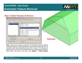 Introduction
1-56
ANSYS, Inc. Proprietary
© 2009 ANSYS, Inc. All rights reserved.
February 23, 2009
Inventory #002593
Training ManualTraining Manual
2-56
ANSYS, Inc. Proprietary
© 2009 ANSYS, Inc. All rights reserved.
February 20, 2009
Inventory #002704
Ansoft HFSS – User Guide
Automatic Feature Removal
RemovedRemovedRemovedRemoved
Note:Note:Note:Note: There are two modes of operation for the feature removal: Healing
and Model Analysis. Model Analysis was used here and allows the user to
manually select which geometry features are removed. For healing, all
features that meet the user defined criteria are automatically removed.
Both options are found in the menu item Modeler > Model AnalysisModeler > Model AnalysisModeler > Model AnalysisModeler > Model Analysis
Step 2: Select Features to RemoveStep 2: Select Features to RemoveStep 2: Select Features to RemoveStep 2: Select Features to Remove
 