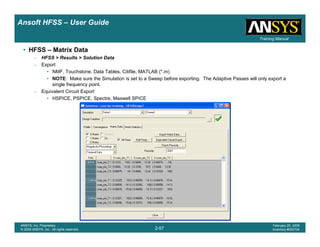 Introduction
1-57
ANSYS, Inc. Proprietary
© 2009 ANSYS, Inc. All rights reserved.
February 23, 2009
Inventory #002593
Training ManualTraining Manual
2-57
ANSYS, Inc. Proprietary
© 2009 ANSYS, Inc. All rights reserved.
February 20, 2009
Inventory #002704
Ansoft HFSS – User Guide
• HFSS – Matrix Data
– HFSS > Results > Solution Data
– Export
• NMF, Touchstone, Data Tables, Citifile, MATLAB (*.m)
• NOTE: Make sure the Simulation is set to a Sweep before exporting. The Adaptive Passes will only export a
single frequency point.
– Equivalent Circuit Export
• HSPICE, PSPICE, Spectre, Maxwell SPICE
 