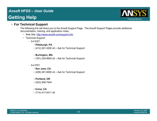 Introduction
1-8
ANSYS, Inc. Proprietary
© 2009 ANSYS, Inc. All rights reserved.
February 23, 2009
Inventory #002593
Training ManualTraining Manual
1-8
ANSYS, Inc. Proprietary
© 2009 ANSYS, Inc. All rights reserved.
February 20, 2009
Inventory #002704
Ansoft HFSS – User Guide
Getting Help
• For Technical Support
– The following link will direct you to the Ansoft Support Page. The Ansoft Support Pages provide additional
documentation, training, and application notes.
• Web Site: http://www.ansoft.com/support.cfm
• Technical Support:
– 9-4 EST:
• Pittsburgh, PA
• (412) 261-3200 x0 – Ask for Technical Support
• Burlington, MA
• (781) 229-8900 x0 – Ask for Technical Support
– 9-4 PST:
• San Jose, CA
• (408) 261-9095 x0 – Ask for Technical Support
• Portland, OR
• (503) 906-7944
• Irvine, CA
• (714) 417-9311 x6
 