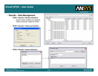 Introduction
1-58
ANSYS, Inc. Proprietary
© 2009 ANSYS, Inc. All rights reserved.
February 23, 2009
Inventory #002593
Training ManualTraining Manual
2-58
ANSYS, Inc. Proprietary
© 2009 ANSYS, Inc. All rights reserved.
February 20, 2009
Inventory #002704
Ansoft HFSS – User Guide
• Results – Data Management
– HFSS > Results > Browse Solutions
• Solved model variations are retained.
Unless otherwise notified by HFSS.
– HFSS > Results > Clean Up Solutions
– HFSS > Results > Import Solutions
 