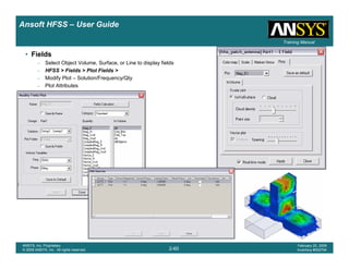 Introduction
1-60
ANSYS, Inc. Proprietary
© 2009 ANSYS, Inc. All rights reserved.
February 23, 2009
Inventory #002593
Training ManualTraining Manual
2-60
ANSYS, Inc. Proprietary
© 2009 ANSYS, Inc. All rights reserved.
February 20, 2009
Inventory #002704
Ansoft HFSS – User Guide
• Fields
– Select Object Volume, Surface, or Line to display fields
– HFSS > Fields > Plot Fields >
– Modify Plot – Solution/Frequency/Qty
– Plot Attributes
– Edit Sources – Change Excitation
 