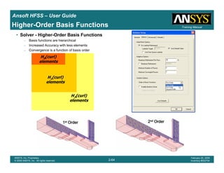 Introduction
1-64
ANSYS, Inc. Proprietary
© 2009 ANSYS, Inc. All rights reserved.
February 23, 2009
Inventory #002593
Training ManualTraining Manual
2-64
ANSYS, Inc. Proprietary
© 2009 ANSYS, Inc. All rights reserved.
February 20, 2009
Inventory #002704
Ansoft HFSS – User Guide
Higher-Order Basis Functions
• Solver - Higher-Order Basis Functions
– Basis functions are hierarchical
– Increased Accuracy with less elements
– Convergence is a function of basis order
H0(curl)
elements
H1(curl)
elements
H2(curl)
elements
1111stststst OrderOrderOrderOrder 2222ndndndnd OrderOrderOrderOrder
 