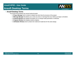 Introduction
1-9
ANSYS, Inc. Proprietary
© 2009 ANSYS, Inc. All rights reserved.
February 23, 2009
Inventory #002593
Training ManualTraining Manual
1-9
ANSYS, Inc. Proprietary
© 2009 ANSYS, Inc. All rights reserved.
February 20, 2009
Inventory #002704
Ansoft HFSS – User Guide
Ansoft Desktop Terms
• Ansoft Desktop Terms
– The Ansoft HFSS Desktop has several optional panels:
• A Project Manager which contains a design tree which lists the structure of the project.
• A Message Manager that allows you to view any errors or warnings that occur before you begin a simulation.
• A Property Window that displays and allows you to change model parameters or attributes.
• A Progress Window that displays solution progress.
• A 3D Modeler Window which contains the model and model tree for the active design.
 
