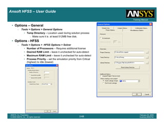 Introduction
1-68
ANSYS, Inc. Proprietary
© 2009 ANSYS, Inc. All rights reserved.
February 23, 2009
Inventory #002593
Training ManualTraining Manual
2-68
ANSYS, Inc. Proprietary
© 2009 ANSYS, Inc. All rights reserved.
February 20, 2009
Inventory #002704
Ansoft HFSS – User Guide
• Options – General
– Tools > Options > General Options
• Temp Directory – Location used during solution process
– Make sure it is at least 512MB free disk.
• Options - HFSS
– Tools > Options > HFSS Options > Solver
• Number of Processors – Requires additional license
• Desired RAM Limit – leave it unchecked for auto-detect
• Maximum RAM Limit – leave it unchecked for auto-detect
• Process Priority – set the simulation priority from Critical
(highest) to Idle (lowest)
 