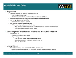 Introduction
1-69
ANSYS, Inc. Proprietary
© 2009 ANSYS, Inc. All rights reserved.
February 23, 2009
Inventory #002593
Training ManualTraining Manual
2-69
ANSYS, Inc. Proprietary
© 2009 ANSYS, Inc. All rights reserved.
February 20, 2009
Inventory #002704
Ansoft HFSS – User Guide
• Project Files
– Everything regarding the project is stored in an ascii file
• File: <project_name>.hfss
• Double click from Windows Explorer will open and launch HFSS v11
– Results and Mesh are stored in a folder named <project_name>.hfssresults
– Lock file: <project_name>.lock.hfss
• Created when a project is opened
– Auto Save File: <project_name>.hfss.auto
• When recovering, software only checks date
– If an error occurred when saving the auto file, the date will be newer then the original
– Look at file size (provided in recover dialog)
• Converting Older HFSS Projects HFSS v9 and HFSS v10 to HFSS v11
– From HFSS v11.0,
• Select the menu item File > Open
• Open dialog
– Files of Type: Ansoft HFSS Project Files (.hfss)
– Browse to the existing project and select the .hfss file
– Click the Open button
• Legacy License
– The v11 license allows users to run HFSS v9.2.1, v10.1.3 or 11.x.
• NOTE: Once a project is saved in v11 it can no longer be opened in previous versions
 