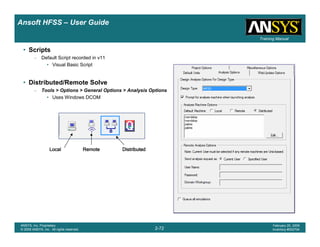 Introduction
1-72
ANSYS, Inc. Proprietary
© 2009 ANSYS, Inc. All rights reserved.
February 23, 2009
Inventory #002593
Training ManualTraining Manual
2-72
ANSYS, Inc. Proprietary
© 2009 ANSYS, Inc. All rights reserved.
February 20, 2009
Inventory #002704
Ansoft HFSS – User Guide
• Scripts
– Default Script recorded in v11
• Visual Basic Script
• Distributed/Remote Solve
– Tools > Options > General Options > Analysis Options
• Uses Windows DCOM
LocalLocalLocalLocal RemoteRemoteRemoteRemote DistributedDistributedDistributedDistributed
 