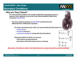 Introduction
1-2
ANSYS, Inc. Proprietary
© 2009 ANSYS, Inc. All rights reserved.
February 23, 2009
Inventory #002593
Training ManualTraining Manual
3-2
ANSYS, Inc. Proprietary
© 2009 ANSYS, Inc. All rights reserved.
February 20, 2009
Inventory #002704
Ansoft HFSS – User Guide
• Why are They Critical?
– For most practical problems, the solution to Maxwell’s equations requires a
rigorous matrix approach such as the Finite Element Method (FEM) which
is used by Ansoft HFSS.
• The wave equation solved by Ansoft HFSS is derived from the
differential form of Maxwell’s equations.
– For these expressions to be valid, it is assumed that the field vectors are:
• single-valued,
• bounded, and have a
• continuous distribution (along with their derivatives)
– Along boundaries of media or at sources,
• Field vectors are discontinuous
• Derivatives of the field vectors have no meaning
Boundary Conditions
0=⋅∇
=⋅∇
∂
∂
+=×∇
∂
∂
−=×∇
B
D
t
D
JH
t
B
E
ρ
Boundary Conditions define the field behavior across discontinuoBoundary Conditions define the field behavior across discontinuoBoundary Conditions define the field behavior across discontinuoBoundary Conditions define the field behavior across discontinuous boundariesus boundariesus boundariesus boundaries
 