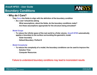 Introduction
1-3
ANSYS, Inc. Proprietary
© 2009 ANSYS, Inc. All rights reserved.
February 23, 2009
Inventory #002593
Training ManualTraining Manual
3-3
ANSYS, Inc. Proprietary
© 2009 ANSYS, Inc. All rights reserved.
February 20, 2009
Inventory #002704
Ansoft HFSS – User Guide
• Why do I Care?
– They Force the fields to align with the definition of the boundary condition
• As a user I should be asking
– What assumptions, about the fields, do the boundary conditions make?
– Are these assumptions appropriate for the structure being simulated?
– Model Scope
• To reduce the infinite space of the real world to a finite volume, Ansoft HFSS automatically
applies a boundary to the surface surrounding the geometric model
– Outer boundary
– Default Boundary: Perfect E
– Model Complexity
• To reduce the complexity of a model, the boundary conditions can be used to improve the:
– Solution Time
– Computer Resources
Failure to understand boundary conditions may lead to inconsisteFailure to understand boundary conditions may lead to inconsisteFailure to understand boundary conditions may lead to inconsisteFailure to understand boundary conditions may lead to inconsistent resultsnt resultsnt resultsnt results
Boundary Conditions
 