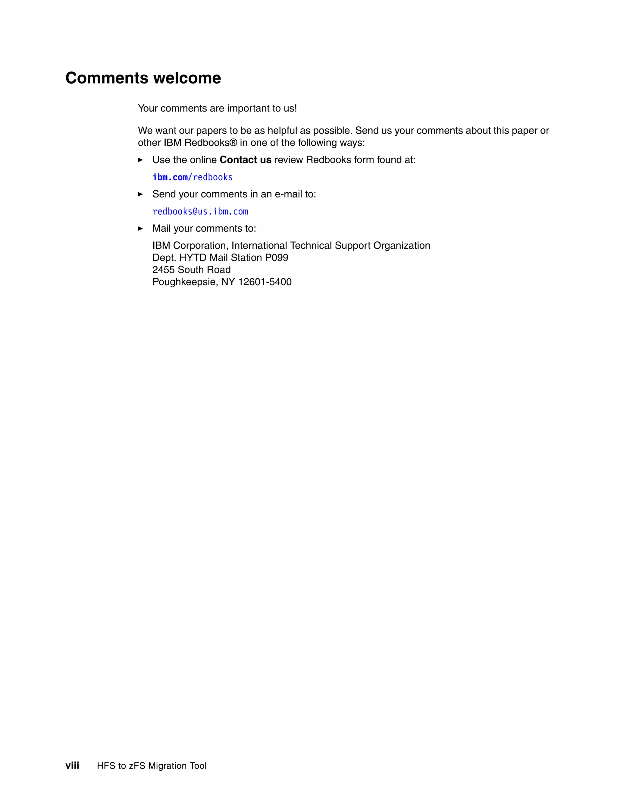 Comments welcome
                Your comments are important to us!

                We want our papers to be as helpful as possible. Send us your comments about this paper or
                other IBM Redbooks® in one of the following ways:
                   Use the online Contact us review Redbooks form found at:
                   ibm.com/redbooks
                   Send your comments in an e-mail to:
                   redbooks@us.ibm.com
                   Mail your comments to:
                   IBM Corporation, International Technical Support Organization
                   Dept. HYTD Mail Station P099
                   2455 South Road
                   Poughkeepsie, NY 12601-5400




viii   HFS to zFS Migration Tool
 