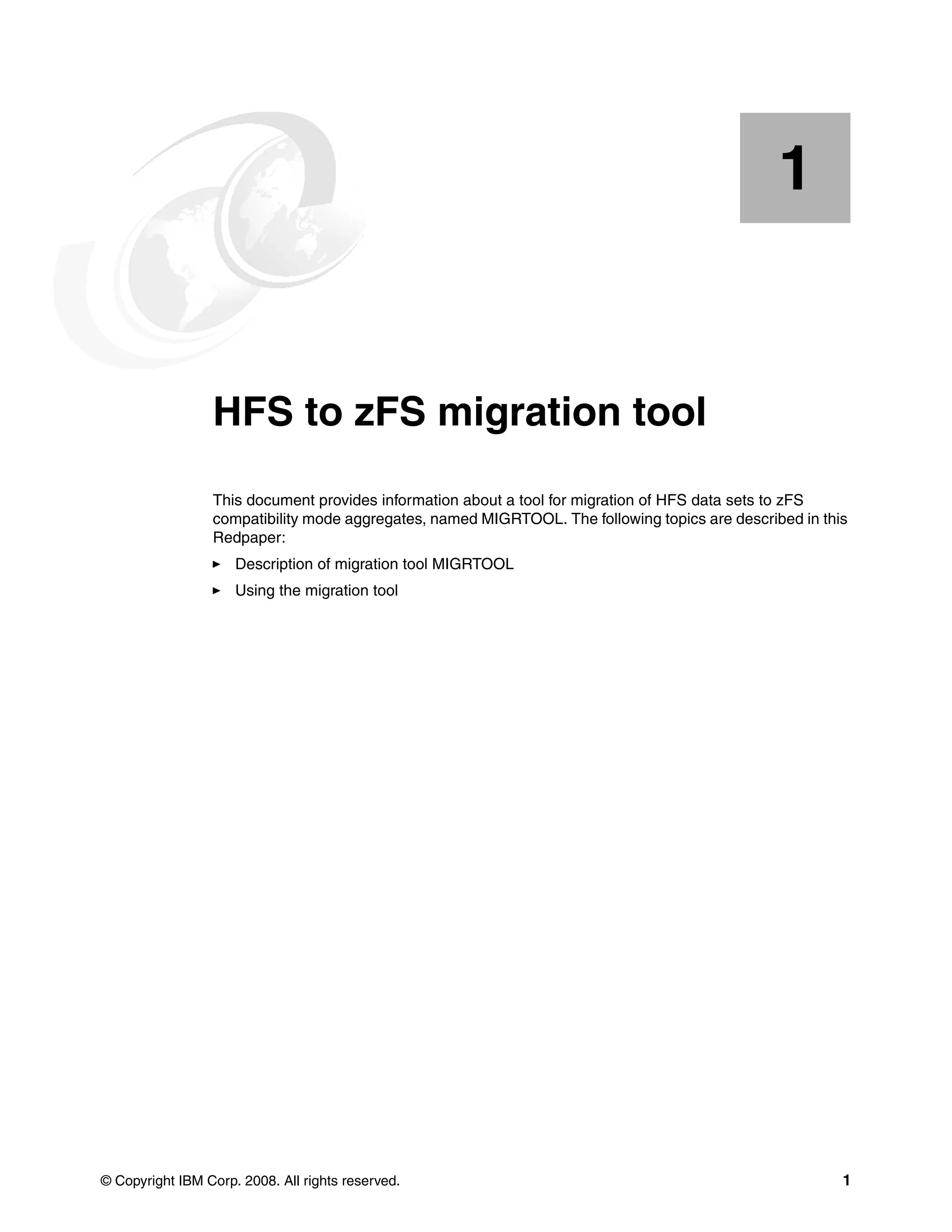 1


    Chapter 1.   HFS to zFS migration tool
                 This document provides information about a tool for migration of HFS data sets to zFS
                 compatibility mode aggregates, named MIGRTOOL. The following topics are described in this
                 Redpaper:
                     Description of migration tool MIGRTOOL
                     Using the migration tool




© Copyright IBM Corp. 2008. All rights reserved.                                                         1
 